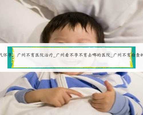 广州正规代怀孕，广州不育医院治疗