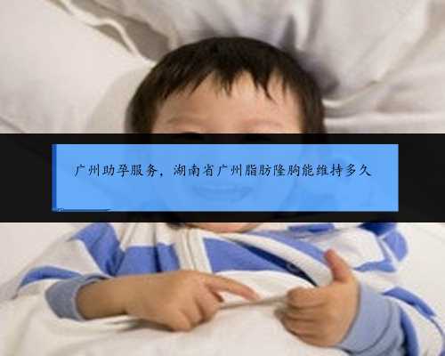 广州助孕服务，湖南省广州脂肪隆胸能维持多久