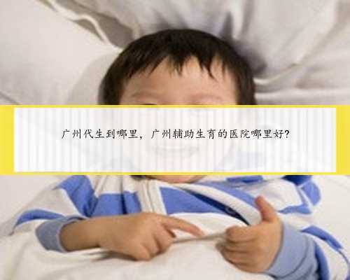 广州代生到哪里，广州辅助生育的医院哪里好?