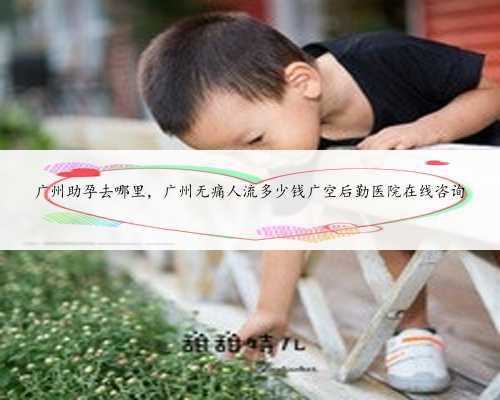 广州助孕去哪里，广州无痛人流多少钱广空后勤医院在线咨询