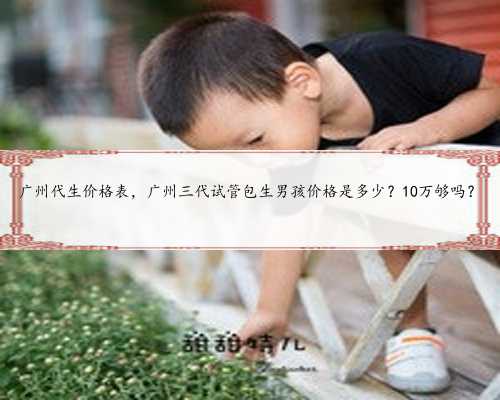 广州代生价格表，广州三代试管包生男孩价格是多少？10万够吗？