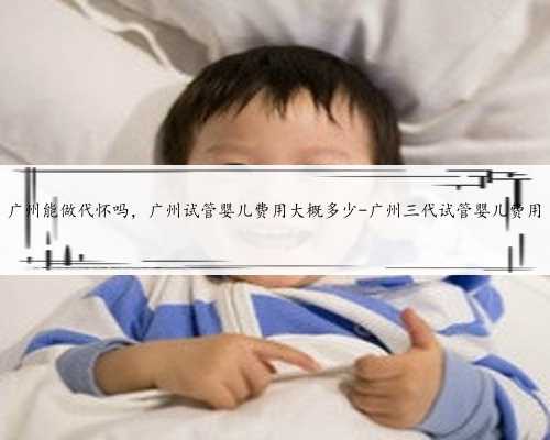 广州能做代怀吗，广州试管婴儿费用大概多少-广州三代试管婴儿费用