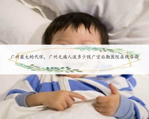 广州最大的代怀，广州无痛人流多少钱广空后勤医院在线咨询