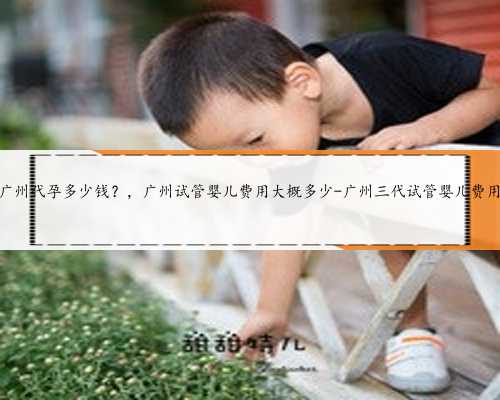 广州代孕多少钱？，广州试管婴儿费用大概多少-广州三代试管婴儿费用
