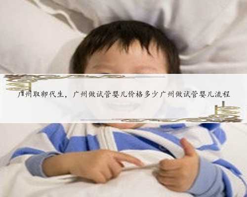 广州取卵代生，广州做试管婴儿价格多少广州做试管婴儿流程
