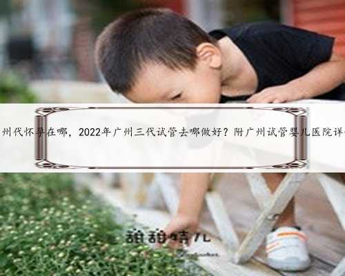 广州代怀孕在哪，2022年广州三代试管去哪做好？附广州试管婴儿医院详情