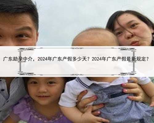 <b>广东助孕中介，2024年广东产假多少天？2024年广东产假最新规定？</b>