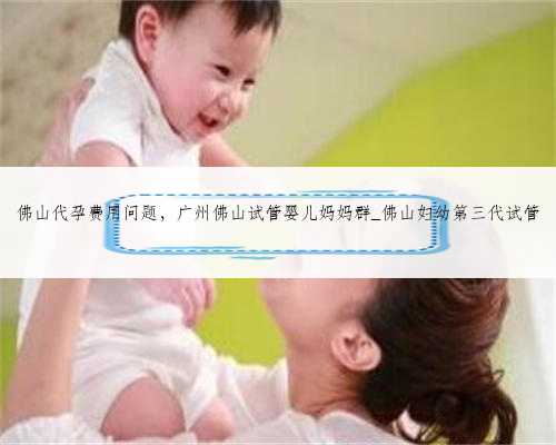 佛山代孕费用问题，广州佛山试管婴儿妈妈群_佛山妇幼第三代试管