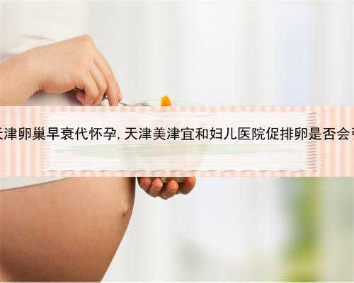 代孕个人电话，天津卵巢早衰代怀孕,天津美津宜和妇儿医院促排卵是否会引起
