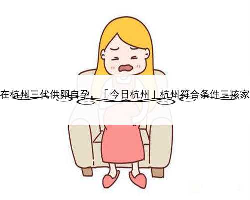 代孕需要那些条件，在杭州三代供卵自孕，「今日杭州」杭州符合条件三孩家庭