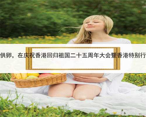 代孕代怀孕多少钱，香港代孕机构供卵，在庆祝香港回归祖国二十五周年大会暨