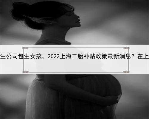 代孕生女儿，上海代生公司包生女孩，2022上海二胎补贴政策最新消息？在上海