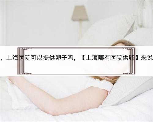 怎样选择好代孕的胚胎，上海医院可以提供卵子吗，【上海哪有医院供卵】来说