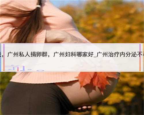 代孕多钱，广州私人捐卵群，广州妇科哪家好_广州治疗内分泌不孕的医院