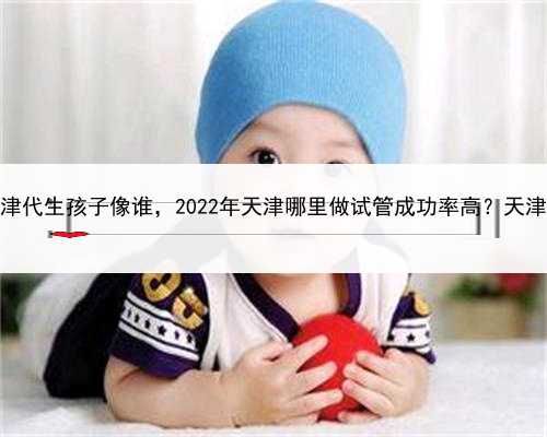 有找男士代孕的吗，天津代生孩子像谁，2022年天津哪里做试管成功率高？天津