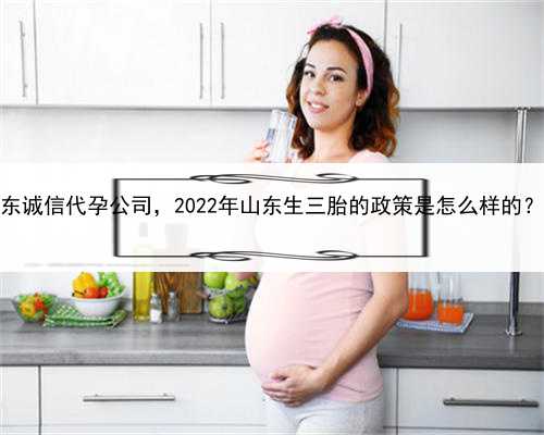 代孕成功率真的很高吗，山东诚信代孕公司，2022年山东生三胎的政策是怎么样