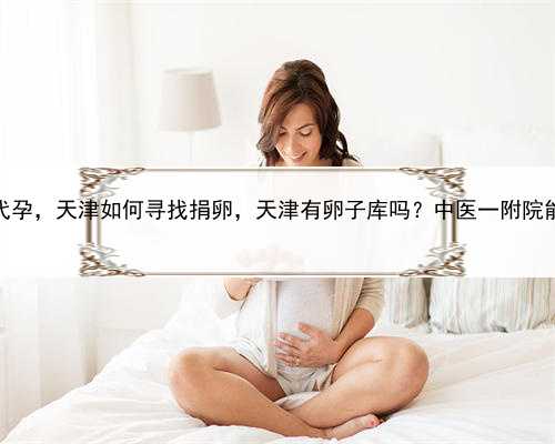怎么样才能合法代孕，天津如何寻找捐卵，天津有卵子库吗？中医一附院能不能