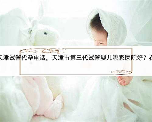 自卵代孕的成功率高吗，天津试管代孕电话，天津市第三代试管婴儿哪家医院好