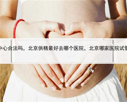 代孕代孕中心合法吗，北京供精最好去哪个医院，北京哪家医院试管做得好？