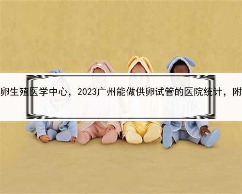 代怀公司代孕套餐，广州供卵生殖医学中心，2023广州能做供卵试管的医院统计