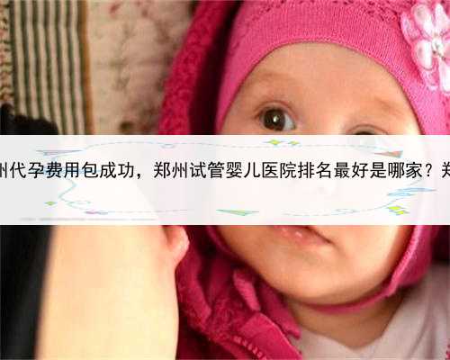 正规代孕绝不坑，郑州代孕费用包成功，郑州试管婴儿医院排名最好是哪家？郑