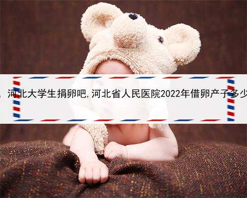 找个女人代孕多少钱，河北大学生捐卵吧,河北省人民医院2022年借卵产子多少钱