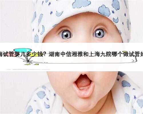 上海试管婴儿多少钱？湖南中信湘雅和上海九院哪个做试管好？