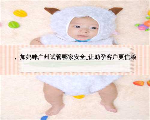 ，加妈咪广州试管哪家安全_让助孕客户更信赖